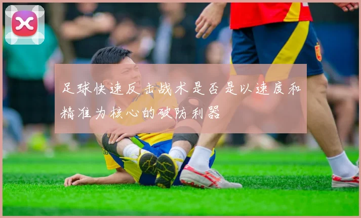 足球快速反击战术是否是以速度和精准为核心的破防利器