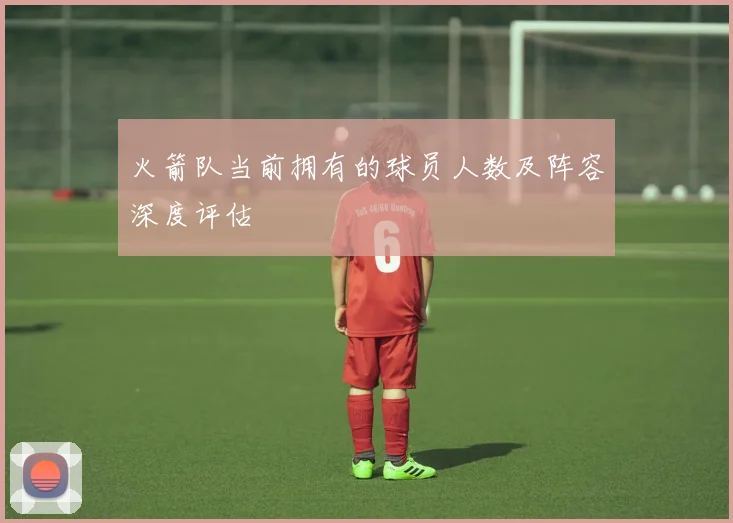 火箭队当前拥有的球员人数及阵容深度评估