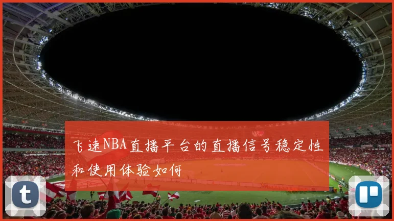 飞速NBA直播平台的直播信号稳定性和使用体验如何