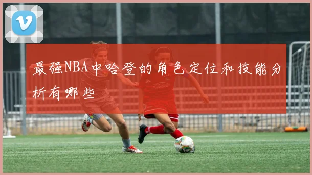 最强NBA中哈登的角色定位和技能分析有哪些