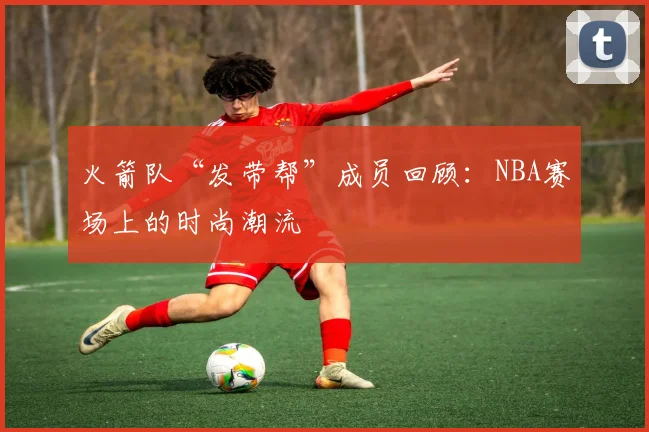 火箭队“发带帮”成员回顾：NBA赛场上的时尚潮流